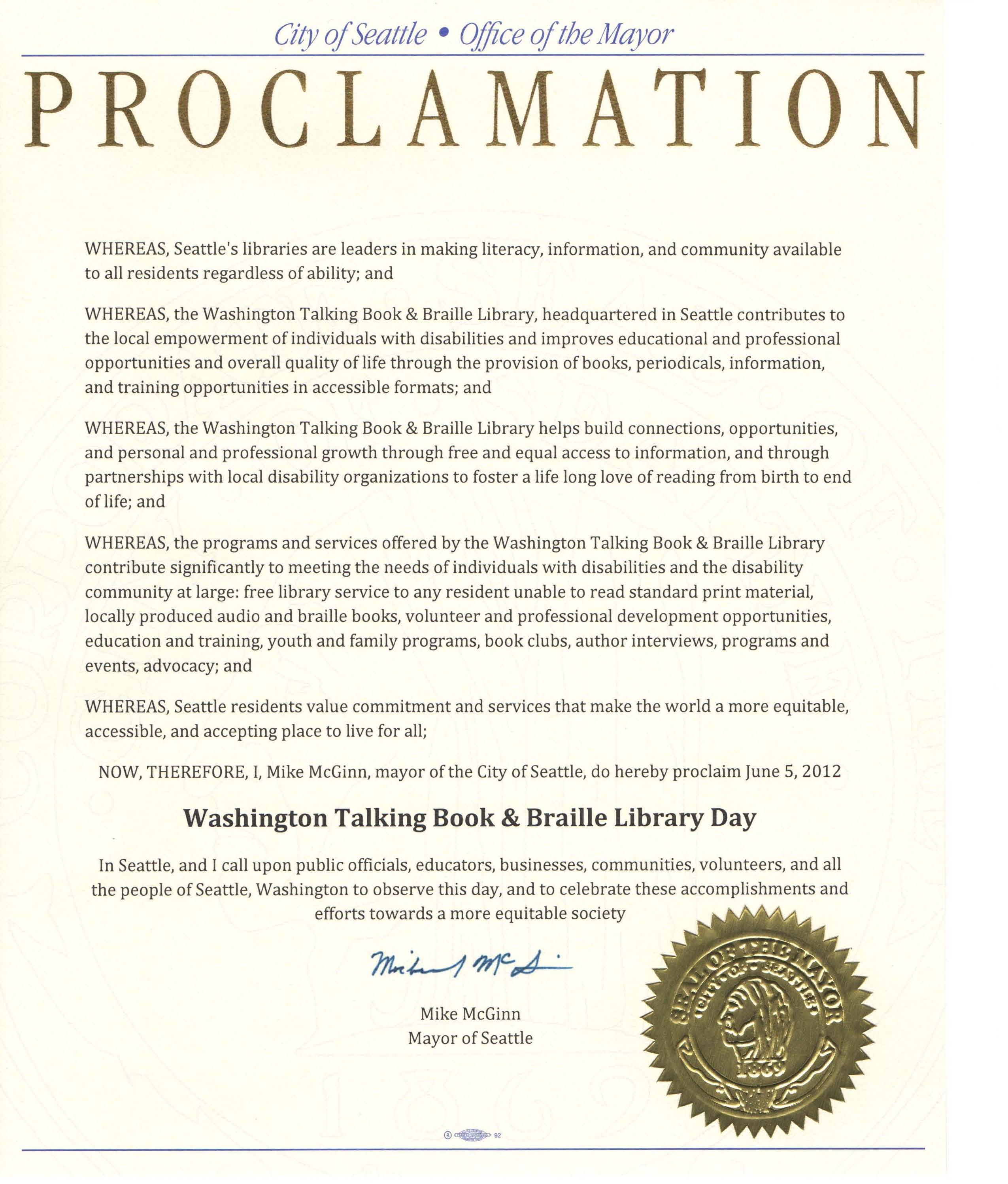 Image of Mayoral Proclamation Text reads: City of Seattle Office of the Mayor - PROCLAMATION - WHEREAS, Seattle's libraries are leaders in making literacy, information, and community available to all residents regardless of ability; and WHEREAS, the Washington Talking Book & Braille Library, headquartered in Seattle contributes to the local empowerment of individuals with disabilities and improves educational and professional opportunities and overall quality of life through the provision of books, periodicals, information, and training opportunities in accessible formats; and WHEREAS, the Washington Talking Book & Braille Library helps build connections, opportunities, and personal and professional growth through free and equal access to information, and through partnerships with local disability organizations to foster a life long love of reading from birth to end of life; and WHEREAS, the programs and services offered by the Washington Talking Book & Braille Library contribute significantly to meeting the needs of individuals with disabilities and the disability community at large: free library service to any resident unable to read standard print material, locally produced audio and braille books, volunteer and professional development opportunities, education and training, youth and family programs, book clubs, author interviews, programs and events, advocacy; and WHEREAS, Seattle residents value commitment and services that make the world a more equitable, accessible, and accepting place to live for all; NOW, THEREFORE, I, Mike McGinn, mayor ofthe City of Seattle, do hereby proclaim June 5, 2012 Washington Talking Book & Braille Library Day In Seattle, and I call upon public officials, educators, businesses, communities, volunteers, and all the people of Seattle, Washington to observe this day, and to celebrate thes e accomplishments and efforts towards a more equitable society. Mike McGinn, Mayor of Seattle