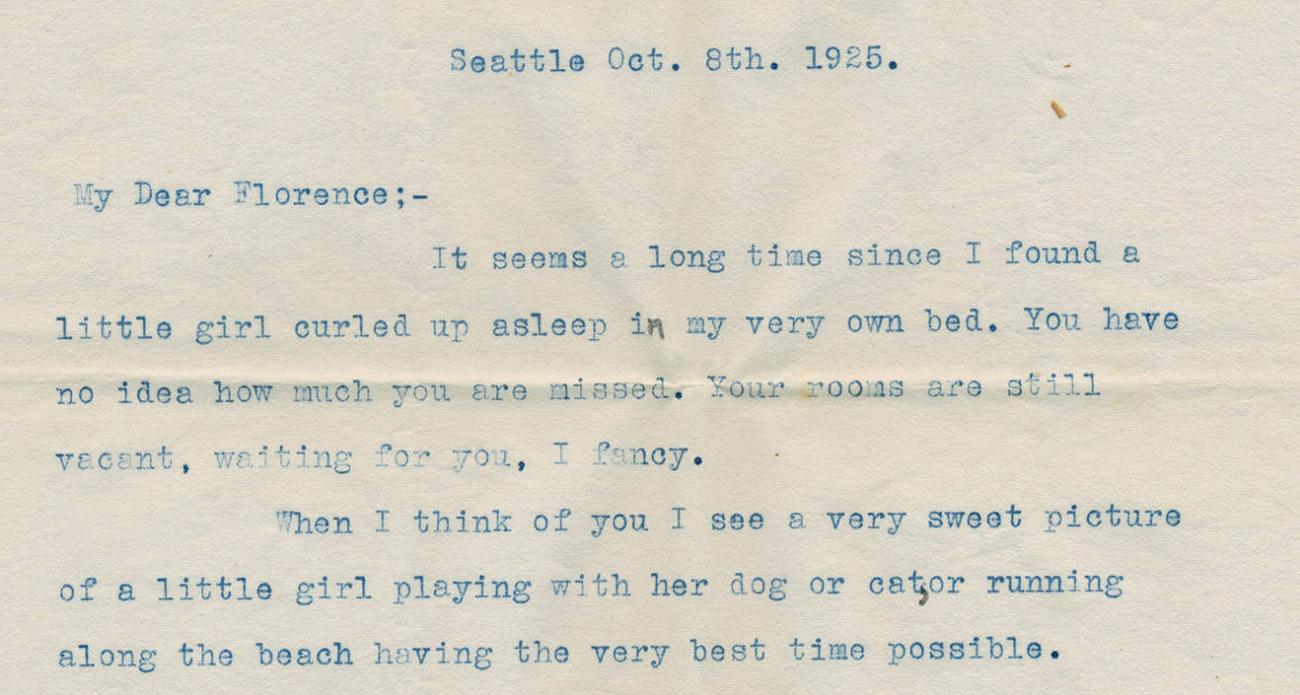 Seattle, Oct. 8th 1925. My Dear Florence: It seems a long time since I found a little girl curled up asleep in my very own bed. You have no idea how much you are missed. Your rooms are still vacant, waiting for you, I fancy. When I think of you I see a very sweet picture of a little girl playing with her dog or cat, or running along the beach having the very best time possible.