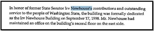 In honor of former State Senator Irv Newhouse's contributions and outstanding service to the people of Washington State, the building was formally dedicated as the Irv Newhouse Building on September 17, 1998. Mr. Newhouse had maintained an office on the building's second floor on the east side.